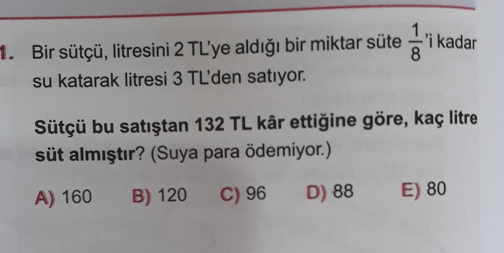 1. Bir sütçü, litresini 2 TL'ye aldığı bir miktar süte 'i kadar
su katarak litresi 3 TL'den satıyor.
Sütçü bu satıştan 132 TL kâr ettiğine göre, kaç litre
süt almıştır? (Suya para ödemiyor.)
A) 160
B) 120
C) 96
D) 88
E) 80
