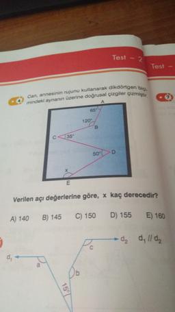 Test - 2
Test
Can, annesinin rujunu kullanarak dikdörtgen bici-
mindeki aynanın üzerine doğrusal çizgiler çizmiştir
A
65
120-
B
35
50°
D
E
Verilen açı değerlerine göre, x kaç derecedir?
A) 140
B) 145
C) 150
D) 155
E) 160
dz
d, 11 de
C
15°