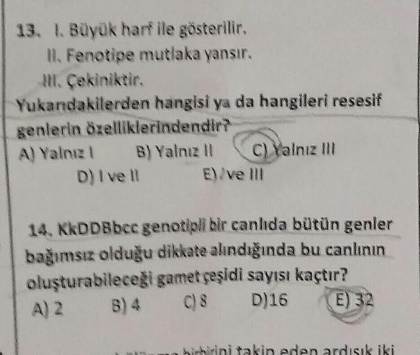 13. 1. Büyük harf ile gösterilir.
Il. Fenotipe mutlaka yansır.
M. Çekiniktir.
Yukandakilerden hangisi ya da hangileri resesif
genlerin özelliklerindendiri
A) Yalnız B) Yalnız 11 C) Yalnız m
D) I ve 11 E
E). ve III
14, KkDDBbcc genotipli bir canlıda bütün g