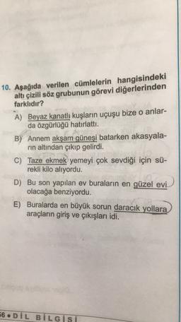 10. Aşağıda verilen cümlelerin hangisindeki
altı çizili söz grubunun görevi diğerlerinden
farklıdır?
A) Beyaz kanatlı kuşların uçuşu bize o anlar-
da özgürlüğü hatırlattı.
B) Annem akşam güneşi batarken akasyala-
rin altından çıkıp gelirdi.
C) Taze ekmek yemeyi çok sevdiği için sü-
rekli kilo alıyordu.
D) Bu son yapılan ev buraların en güzel evi
olacağa benziyordu.
E) Buralarda en büyük sorun daracık yollara
araçların giriş ve çıkışları idi.
56. DİL BİLGisi
