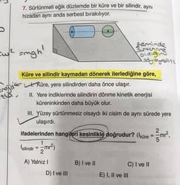 7. Sürtünmeli eğik düzlemde bir küre ve bir silindir, aynı
hizadan aynı anda serbest bırakılıyor.
*****
[up
=ngh'
zeminde
Sirtinne
oldugnu
söyleyebilita
Profit
Küre ve silindir kaymadan dönerek ilerlediğine göre,
t. Küre, yere silindirden daha önce ulaşır.
II. Yere indiklerinde silindirin dönme kinetik enerjisi
küreninkinden daha büyük olur.
III. Yüzey sürtünmesiz olsaydı iki cisim de aynı sürede yere
ulaşırdı.
2
=
ifadelerinden hangileri kesinlikle doğrudur? (küre = mrº,
Isilindir = - mr2)
- me?
5
1
2
A) Yalnız
B) I ve II
C) I ve II
D) I ve III
E) I, II ve III
