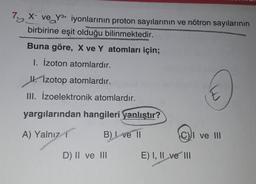 7a X ve Y3+ iyonlarının proton sayılarının ve nötron sayılarının
birbirine eşit olduğu bilinmektedir.
Buna göre, X ve Y atomları için;
1. Izoton atomlardır.
Ik. Izotop atomlardır.
III. İzoelektronik atomlardır.
E
yargılarından hangileri yanlıştır?
A) Yalnız
B) Ive 11
C) ve III
D) II ve III
E) I, II ve III
2