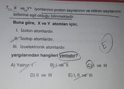 7a X ve Y3+ iyonlarının proton sayılarının ve nötron sayılarının
birbirine eşit olduğu bilinmektedir.
Buna göre, X ve Y atomları için;
1. Izoton atomlardır.
Ik. Izotop atomlardır.
III. İzoelektronik atomlardır.
E
yargılarından hangileri yanlıştır?
A) Yalnız
B) Ive 11
C) ve III
D) II ve III
E) I, II ve III
2
