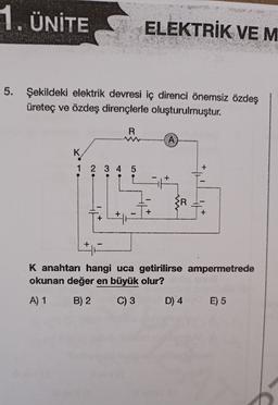 1. ÜNİTE
ELEKTRİK VEM
5. Şekildeki elektrik devresi iç direnci önemsiz özdeş
üreteç ve özdeş dirençlerle oluşturulmuştur.
R
COM
A
K
1 2 3 4 5
+
+
K anahtarı hangi uca getirilirse ampermetrede
okunan değer en büyük olur?
A) 1
B) 2
C) 3
D) 4
E) 5