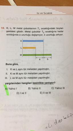 Isı ve Sıcaklık
14. K, L, M metal çubuklarının T, sıcaklığındaki boyları
şekildeki gibidir. Metal çubuklar T, sıcaklığına kadar
Isıtıldığında a uzunluğu değişmiyor, b uzunluğu artıyor.
:
K
L
M
a
b
Buna göre,
1. Kve L aynı tür metalden yapılmıştır.
II. Kve M aynı tür metalden yapılmıştır.
III. L ve M aynı tür metalden yapılmıştır.
yargılarından hangileri kesinlikle yanlıştır?
A) Yalnız 1
D) I ve II
B) Yalnız 11
C) Yalnız III
E) II ve III
th, denbure