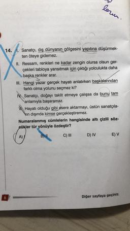 lern.
14.
Sanatçı, dış dünyanın gölgesini yapıtına düşürmek-
ten öteye gidemez.
II. Ressam, renkleri ne kadar zengin olursa olsun ger-
çekleri tabloya yansıtmak için çıktığı yolculukta daha
başka renkler arar.
III. Hangi yazar gerçek hayatı anlatırken başkalarından
farklı olma yolunu seçmez ki?
IV. Sanatçı, doğayı taklit etmeye çalışsa da bunu tam
anlamıyla başaramaz.
Hayatı olduğu gibi esere aktarmayı, üstün sanatçıla-
vin dışında kimse gerçekleştiremez.
Numaralanmış cümlelerin hangisinde altı çizili söz-
cükler tür yönüyle özdeştir?
B) II
A)
C) III
D) IV
E) V
6
Diğer sayfaya geçiniz.