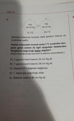 TEST-4
8
2
6.
X(9)
60 cm Hg
Y(g)
60 cm Hg
2V, tºc
3V, t°C
Şekildeki sistemde bulunan ideal gazların basınç ve
sıcaklıkları
eşittir.
Kaplar arasındaki musluk açılıp t°C sıcaklıkta den-
geye gelen sistem ile ilgili aşağıdaki ifadelerden
hangisinin doğruluğu 