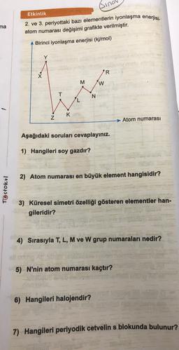 sin
Etkinlik
ma
2. ve 3. periyottaki bazı elementlerin iyonlaşma enerjisi
.
atom numarası değişimi grafikte verilmiştir.
A Birinci iyonlaşma enerjisi (kj/mol)
Y
YR
M
W
T
N
K
Z
Atom numarası
Aşağıdaki soruları cevaplayınız.
1) Hangileri soy gazdır?
2) Atom numarası en büyük element hangisidir?
Testokul
3) Küresel simetri özelliği gösteren elementler han-
gileridir?
4) Sırasıyla T, L, M ve W grup numaraları nedir?
elle
5) N'nin atom numarası kaçtır?
6) Hangileri halojendir?
7) Hangileri periyodik cetvelin s blokunda bulunur?
