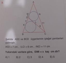 3.
N
smo
X
7
L
11
K
6
B
C
Şekilde ADC ve BCD üçgenlerinin içteğet çemberleri
çizilmiştir.
IKDI = 7 cm , ILCI = 6 cm , INCI = 11 cm
Yukarıdaki verilere göre, IDMI = x kaç cm dir?
A) 1 B) 2 C) 3
D) 4
E) 5