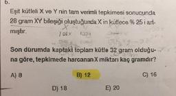 6.
Eşit kütleli X ve Y nin tam verimli tepkimesi sonucunda
28 gram XY bileşiği oluştuğunda X in kütlece % 25 i art-
mıştır.
100 x
1009
Son durumda kaptaki toplam kütle 32 gram olduğu
na göre, tepkimede harcananX miktarı kaç gramdır?
A) 8
B) 12
C) 16
D) 18
E) 20
