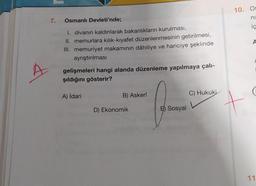 10. Os
7.
Osmanlı Devleti'nde;
ni
ic
A
1. divanın kaldırılarak bakanlıkların kurulması,
II. memurlara kilik-kiyafet düzenlenmesinin getirilmesi,
III. memuriyet makamının dâhiliye ve hariciye şeklinde
ayrıştırılması
gelişmeleri hangi alanda düzenleme yapılmaya çalı-
şıldığını gösterir?
A) İdari
B) Askerî
C) Hukuki
D) Ekonomik
E) Sosyal
A
11