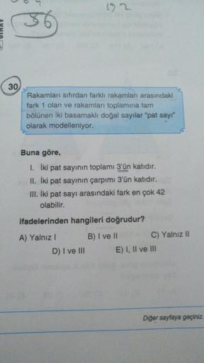 > 2
30
Rakamları sıfırdan farklı rakamları arasındaki
fark 1 olan ve rakamları toplamına tam
bölünen iki basamaklı doğal sayılar "pat say"
olarak modelleniyor.
Buna göre,
I. İki pat sayının toplamı 3'ün katıdır.
II. İki pat sayının çarpımı 3'ün katıdır.
II