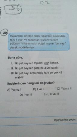 > 2
30
Rakamları sıfırdan farklı rakamları arasındaki
fark 1 olan ve rakamları toplamına tam
bölünen iki basamaklı doğal sayılar "pat say"
olarak modelleniyor.
Buna göre,
I. İki pat sayının toplamı 3'ün katıdır.
II. İki pat sayının çarpımı 3'ün katıdır.
III. İki pat sayı arasındaki fark en çok 42
olabilir.
ifadelerinden hangileri doğrudur?
A) Yalnız!
D) I ve III
B) I ve II C) Yalnız II
E) I, II ve III
Diğer sayfaya geçiniz.