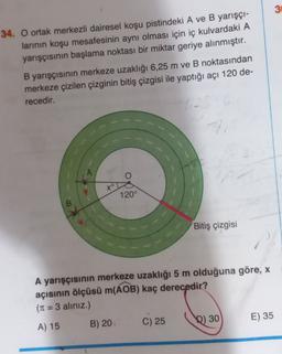 3
34. O ortak merkezli dairesel koşu pistindeki A ve B yarışçı-
larının koşu mesafesinin aynı olması için iç kulvardaki A
yarışçısının başlama noktası bir miktar geriye alınmıştır.
B yarışçısının merkeze uzaklığı 6,25 m ve B noktasından
merkeze çizilen çizginin bitiş çizgisi ile yaptığı açı 120 de-
recedir.
xº
120°
Bitiş çizgisi
A yarışçısının merkeze uzaklığı 5 m olduğuna göre, x
açısının ölçüsü m(AOB) kaç derecedir?
(T1 = 3 aliniz.)
E) 35
B) 20
C) 25
D) 30
A) 15