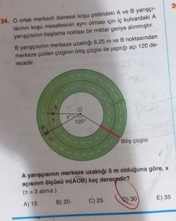 3
34. O ortak merkezli dairesel koşu pistindeki A ve B yarışçı-
larının koşu mesafesinin aynı olması için iç kulvardaki A
yarışçısının başlama noktası bir miktar geriye alınmıştır.
B yarışçısının merkeze uzaklığı 6,25 m ve B noktasından
merkeze çizilen çizginin bitiş çizgisi ile yaptığı açı 120 de-
recedir.
xº
120°
Bitiş çizgisi
A yarışçısının merkeze uzaklığı 5 m olduğuna göre, x
açısının ölçüsü m(AOB) kaç derecedir?
(T1 = 3 aliniz.)
E) 35
B) 20
C) 25
D) 30
A) 15
