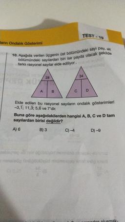 TEST - 19
larn Ondalık Gösterimi
10. Aşağıda verilen üçgenin üst bölümündeki sayı pay, alt
bölümündeki sayılardan biri ise payda olacak şekilde
farklı rasyonel sayılar elde ediliyor.
34
28
A
B
C
D
Elde edilen bu rasyonel sayıların ondalik gösterimleri
-3,1; 11,3; 5,6 ve 7'dir.
Buna göre aşağıdakilerden hangisi A, B, C ve D tam
sayılardan birisi değildir?
A) 6
B) 3
C) -4
D) -9
zbog svom
og nogoblovud inimese ha
odon olusmak-