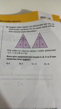 TEST - 19
larn Ondalık Gösterimi
10. Aşağıda verilen üçgenin üst bölümündeki sayı pay, alt
bölümündeki sayılardan biri ise payda olacak şekilde
farklı rasyonel sayılar elde ediliyor.
34
28
A
B
C
D
Elde edilen bu rasyonel sayıların ondalik gösterimleri
-3,1; 11,3; 5,6 ve 7'dir.
Buna göre aşağıdakilerden hangisi A, B, C ve D tam
sayılardan birisi değildir?
A) 6
B) 3
C) -4
D) -9
zbog svom
og nogoblovud inimese ha
odon olusmak-
