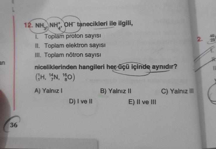 2.
40
20
12. NH, NH,OH tanecikleri ile ilgili,
1. Toplam proton sayısı
II. Toplam elektron sayısı
III. Toplam nötron sayısı
niceliklerinden hangileri her üçü içinde aynıdır?
(GH, SN, 180)
11
A) Yalnız!
C) Yalnız III
B) Yalnız II
E) II ve III
D) I ve II
36