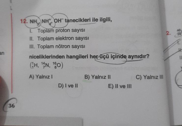 2.
40
20
12. NH, NH,OH tanecikleri ile ilgili,
1. Toplam proton sayısı
II. Toplam elektron sayısı
III. Toplam nötron sayısı
niceliklerinden hangileri her üçü içinde aynıdır?
(GH, SN, 180)
11
A) Yalnız!
C) Yalnız III
B) Yalnız II
E) II ve III
D) I ve II
36
