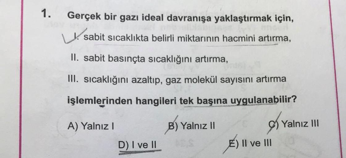 1.
Gerçek bir gazı ideal davranışa yaklaştırmak için,
sabit sicaklıkta belirli miktarının hacmini artırma,
II. sabit basınçta sıcaklığını artırma,
III. sıcaklığını azaltıp, gaz molekül sayısını artırma
işlemlerinden hangileri tek başına uygulanabilir?
A) Y