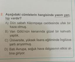 2. Aşağıdaki cümlelerin hangisinde yazım yan-
lışı vardır?
A) Dün sabah Kâzımpaşa caddesinde ufak bir
kaza olmuş.
B) Van Gölü'nün kenarında güzel bir kahvaltı
yaptık.
C) Üniversite, yüksek lisans eğitiminde İngilizce
şartı arıyormuş.
D) Batı Avrupa, soğuk hava dalgasının etkisi al-
tina giriyor.