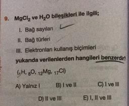 9. MgCl, ve H20 bileşikleri ile ilgili;
1. Bağ sayıları
II. Bağ türleri
III. Elektronları kullanış biçimleri
yukarıda verilenlerden hangileri benzerdin
GH, 80, 12Mg, 17C1)
A) Yalnız!
B) I ve II
C) I ve III
D) II ve III
E) I, II ve III