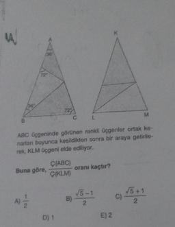K
A
36
72
36
727
M
C
L
ABC üçgeninde görünen renkli üçgenler ortak ke-
narlar boyunca kesildikten sonra bir araya getirile-
rek, KLM Üçgeni elde ediliyor.
C(ABC)
Buna göre,
Ç(KLM)
oranı kaçtır?
√5-1
2
√5 + 1
2
B)
C)
A)
2
D) 1
E) 2