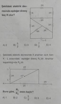 6
2R
Şekildeki elektrik dev-
resinde eşdeğer direnç
kaç R olur?
ER
3R
WW
6R
3A
$
4R
www
3R
4R
HO
www
5
A) 2
B) 2
C) 3
7
D)
2
E) 4
. Şekildeki elektrik devresinde X anahtarı açık iken
K-L arasındaki eşdeğer direnç R, 'dir. Anahtar
kapatıldığında R'dir.
4R
R
2R
2R
K
3R
R1
Buna göre, oranı kaçtır?
R2
5
A) 1 B) 2
C)
D) 3
2.
E) 4
