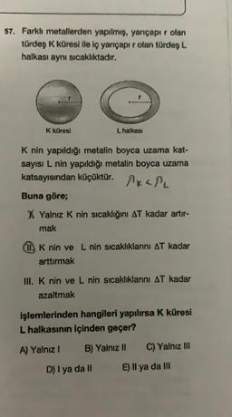 57. Farklı metallerden yapılmış, yarıçapır olan
türdeş K küresi ile iç yarıçapı rolan türdes L
halkası aynı sıcaklıktadır.
K küresi
L halkasi
K nin yapıldığı metalin boyca uzama kat-
sayısı L nin yapıldığı metalin boyca uzama
katsayısından küçüktür. KPL
Buna göre;
X Yalnız K nin sıcaklığını AT kadar artır-
mak
(I. K nin ve L nin sıcaklıklarını AT kadar
arttırmak
IN. K nin ve L nin sicaklıklarını AT kadar
azaltmak
işlemlerinden hangileri yapılırsa k küresi
L halkasının içinden geçer?
A) Yalnız 1
B) Yalnız Il
C) Yalnız III
D) I ya dall
E) Il ya da II