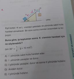 ok
4.
ip
II
L
K
30°
yatay
Eşit kütleli K ve L cisimleri şekildeki ok yönünde sabit hızla
hareket etmektedir. Bir süre sonra cisimler arasındaki ip ko-
puyor.
Buna göre, ip koptuktan sonra K cisminin hareketi için
ne söylenebilir?
1
(sin 30º =
2
KUVVET VE HAREKET
g = 10 m/s2)
9
A) I yönünde sabit hızla hareket eder.
B) | yönünde yavaşlar ve durur.
C) I yönünde yavaşlar, durur ve sonra Il yönünde hızlanır.
D) Aniden durur.
E) I yönünde hızlanır.