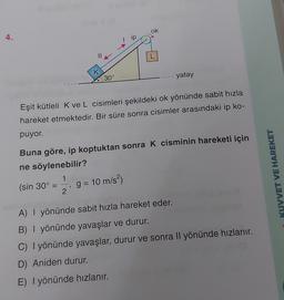 ok
4.
ip
II
L
K
30°
yatay
Eşit kütleli K ve L cisimleri şekildeki ok yönünde sabit hızla
hareket etmektedir. Bir süre sonra cisimler arasındaki ip ko-
puyor.
Buna göre, ip koptuktan sonra K cisminin hareketi için
ne söylenebilir?
1
(sin 30º =
2
KUVVET VE HAREKET
g = 10 m/s2)
9
A) I yönünde sabit hızla hareket eder.
B) | yönünde yavaşlar ve durur.
C) I yönünde yavaşlar, durur ve sonra Il yönünde hızlanır.
D) Aniden durur.
E) I yönünde hızlanır.
