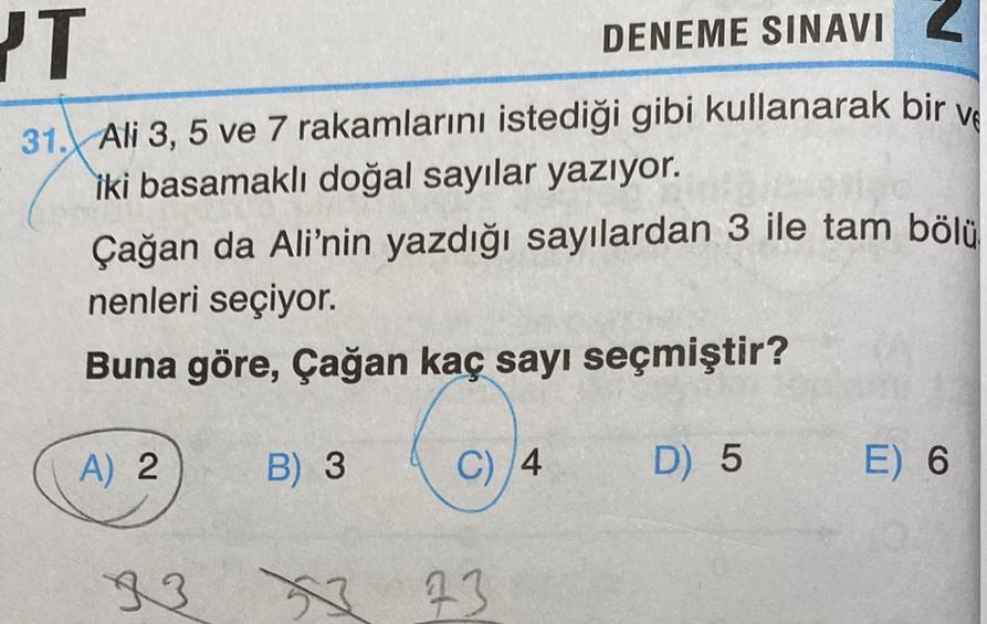 DENEME SINAVI Z
PT
2
VE
31. Ali 3, 5 ve 7 rakamlarını istediği gibi kullanarak bir
iki basamaklı doğal sayılar yazıyor.
Çağan da Ali'nin yazdığı sayılardan 3 ile tam bölü
nenleri seçiyor.
Buna göre, Çağan kaç sayı seçmiştir?
A) 2
B) 3
C) 4
D) 5
E) 6
93
x 13
