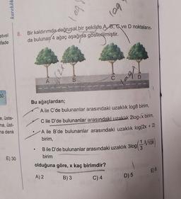 karekök
to)
log
Bir kaldırımda doğrusal bir şekilde A. 8, ve D noktaların
8.
etvel
ifade
da bulunan 4 ağaç aşağıda gösterilmiştir.
X2)
bo
C
D
A
B
60
Bu ağaçlardan;
A ile C'de bulunanlar arasındaki uzaklık log8 birim,
e, üste-
na, üst-
na denk
C ile D'de bulunanlar arasındaki uzaklık 2log x birim,
A ile B'de bulunanlar arasındaki uzaklık log(2x + 2)
birim,
3log
Bile D'de bulunanlar arasındaki uzaklık 310g(3.8/708
birim
E) 30
olduğuna göre, x kaç birimdir?
E) 6
A) 2
B)3
C) 4
D) 5