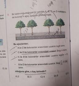 karekök
to)
log
Bir kaldırımda doğrusal bir şekilde A. 8, ve D noktaların
8.
etvel
ifade
da bulunan 4 ağaç aşağıda gösterilmiştir.
X2)
bo
C
D
A
B
60
Bu ağaçlardan;
A ile C'de bulunanlar arasındaki uzaklık log8 birim,
e, üste-
na, üst-
na denk
C ile D'de bulunanlar arasındaki uzaklık 2log x birim,
A ile B'de bulunanlar arasındaki uzaklık log(2x + 2)
birim,
3log
Bile D'de bulunanlar arasındaki uzaklık 310g(3.8/708
birim
E) 30
olduğuna göre, x kaç birimdir?
E) 6
A) 2
B)3
C) 4
D) 5
