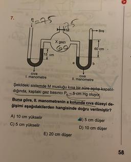 >
7.
-95
125
M
Boş
X gazi
60 cm
15 cm
a
b
civa
I. manometre
civa
II. manometre
Şekildeki sistemde M musluğu kısa bir süre açılıp kapatıl-
dığında, kaptaki gaz basıncı P. - 5 cm Hg oluyor.
Buna göre, II. manometrenin a kolunda civa düzeyi de-
ğişimi aşağıdakilerden hangisinde doğru verilmiştir?
A) 10 cm yükselir
C) 5 cm yükselir
E) 20 cm düşer
B) 5 cm düşer
D) 10 cm düşer
58
