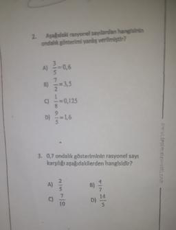 2.
Aşahdaki rasyonel saylardan hangisinin
ondalik gösterimi yanliş verilmiştir?
)
5
7
A) -0,6
$
B) = 3,5
C) = 0,125
8
D) -1,6
3. 0,7 ondalik gösteriminin rasyonel sayı
karşılığı aşağıdakilerden hangisidir?
2.
A)
B)
14
C)
7
10
D)
5
