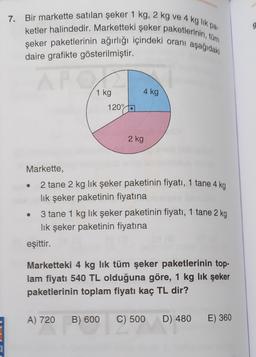 9
7. Bir markette satılan şeker 1 kg, 2 kg ve 4 kg lik pa
ketler halindedir. Marketteki şeker paketlerinin, tüm
şeker paketlerinin ağırlığı içindeki oranı aşağıdaki
daire grafikte gösterilmiştir.
4 kg
1 kg
120°
2 kg
Markette,
2 tane 2 kg lik şeker paketinin fiyatı, 1 tane 4 kg
lik şeker paketinin fiyatına
3 tane 1 kg lik şeker paketinin fiyatı, 1 tane 2 kg
lik şeker paketinin fiyatına
eşittir.
Marketteki 4 kg lik tüm şeker paketlerinin top-
lam fiyatı 540 TL olduğuna göre, 1 kg lik şeker
paketlerinin toplam fiyatı kaç TL dir?
A) 720
B) 600
C) 500
D) 480
E) 360
