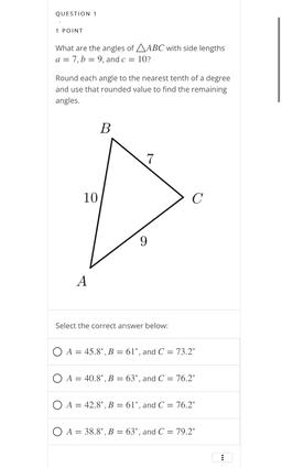 QUESTION 1
1 POINT
What are the angles of AABC with side lengths
a = 7, b = 9, and c = 10?
Round each angle to the nearest tenth of a degree
and use that rounded value to find the remaining
angles.
B
7
10
C
9
A
Select the correct answer below:
O A = 45.8°,