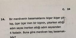 C. 24
14.
Bir merdivenin basamaklarını ikişer ikişer çık-
kıp, üçer üçer inen bir kişinin, çıkarken attığı
adım sayısı inerken attığı adım sayısından
6 fazladır. Buna göre merdiven kaç basamak-
lıdır?
