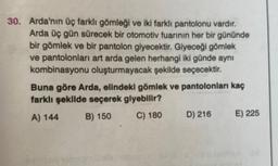 30. Arda'nın üç farklı gömleği ve iki farklı pantolonu vardır.
Arda üç gün sürecek bir otomotiv fuarının her bir gününde
bir gömlek ve bir pantolon giyecektir. Giyeceği gömlek
ve pantolonları art arda gelen herhangi iki günde aynı
kombinasyonu oluşturmayacak şekilde seçecektir.
Buna göre Arda, elindeki gömlek ve pantolonları kaç
farklı şekilde seçerek giyebilir?
A) 144 B) 150 C) 180 D) 216 E) 225
