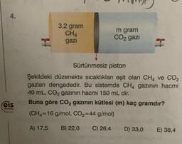 4.
3,2 gram
CHA
gazi
m gram
CO2 gazi
H
Sürtünmesiz piston
Şekildeki düzenekte sıcaklıkları eşit olan CH4 ve CO2
gazları dengededir. Bu sistemde CH4 gazının hacmi
40 mL, CO2 gazının hacmi 150 mL dir.
Buna göre CO2 gazının kütlesi (m) kaç gramdır?
(CH4=16 g/mol, CO2=44 g/mol)
eis
Yoyunlar
A) 17,5
B) 22,0
C) 26,4
D) 33,0
E) 38,4
