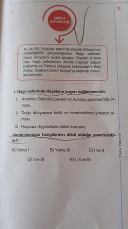 2.
1.
HAÇLI
SEFERIERI
XI. ve XIII. Yüzyıllar arasında Katolik Kilisesi'nin
önderliğinde gerçekleştirilen Haçlı seferleri
Islam dünyasını hedef almıştır. Toplam 8 tane
olan Haçlı seferlerinin ilkinde Haçlılar başarı
sağlamış ve Türkiye Selçuklu hükümdarı I. Kiliç
Arslan, başkent İznik'i Konya'ya taşımak zorun-
da kalmıştır.
1. Haçlı seferinde Haçlıların başarı sağlamasında;
1. Anadolu Selçuklu Devleti'nin kuruluş aşamasında ol-
ması,
II. Doğu dünyasının birlik ve beraberlikten yoksun ol-
masi,
III. Haçlıların Eyyübilerle ittifak kurması,
durumlarından hangilerinin etkili olduğu savunulabi-
lir?
Palme Yayınevi
A) Yalnız
B) Yalnız III
C) I ve 11
D) I ve III
E) I, II ve III