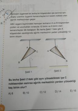 lan
+ b
e
Aomojen üçgensel bir levha bir köşesinden ipe asılırsa ipin
düşey uzantısı üçgenin kenarortaylarının kesim noktası olan
ağırlık merkezinden geçer.
ABC üçgeni biçimindeki hemojen levhanın Ave B köşesinden
çizilen ve uzunlukları sırasıyla 12 birim ve 9 birim olan
kenarortaylar dik kesişiyor. Bu levha Şekil 1'deki gibi A
köşesinden asıldığında ağırlık merkezinin yeden yüksekliği 12
birim oluyor.
2
C
A
1
C
A
B
B.
1
Şekil 2
Şekil 1
Bu levha Şekil 2'deki gibi aynı yükseklikteki ipe C
noktasından asılırsa ağırlık merkezinin yerden yüksekliği
kaç birim olur?
C) 12
E) 16
D) 14
B) 10
A) 8