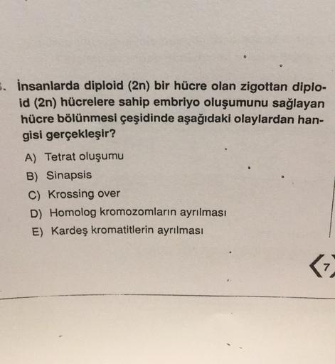 3. İnsanlarda diploid (2n) bir hücre olan zigottan diplo-
id (2n) hücrelere sahip embriyo oluşumunu sağlayan
hücre bölünmesi çeşidinde aşağıdaki olaylardan han-
gisi gerçekleşir?
A) Tetrat oluşumu
B) Sinapsis
C) Krossing over
D) Homolog kromozomların ayrıl