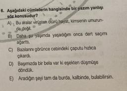 6. Aşağıdaki cümlelerin hangisinde bir yazım yanlışı
söz konusudur?
A) Bu aralar virüsten ötürü hayat, kimsenin umurun-
1
da değil.
B) Daha şu yaşımda yaşadığım onca dert saçımı
ağartti
.
C) Bazılarını görünce cebindeki çaputu hızlıca
çıkardı.
D) Başımızda bir bela var ki eşekten düşmüşe
döndük.
E) Aradığın şeyi tam da burda, kalbinde, bulabilirsin.