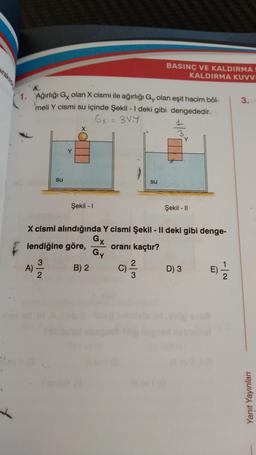 BASINÇ VE KALDIRMA
KALDIRMA KUVVI
3.
1. Ağırlığı Gx olan X cismi ile ağırlığı Gy olan eşit hacim bõl-
meli Y cismi su içinde Şekil - 1 deki gibi dengededir.
Gx = 38.4
X
H/
su
su
Şekil - 1
Şekil - 11
X cismi alındığında Y cismi Şekil - Il deki gibi denge-
GX
lendiğine göre, oranı kaçtır?
Gy
3
A)
2
)
B) 2
C)
WlN
D) 3
E)
e)
Yanıt Yayinlar