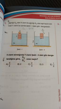 BASINÇ VE KALDIRMA
KALDIRMA KUVVI
3.
1. Ağırlığı Gx olan X cismi ile ağırlığı Gy olan eşit hacim bõl-
meli Y cismi su içinde Şekil - 1 deki gibi dengededir.
Gx = 38.4
X
H/
su
su
Şekil - 1
Şekil - 11
X cismi alındığında Y cismi Şekil - Il deki gibi denge-
GX
lendiğine göre, oranı kaçtır?
Gy
3
A)
2
)
B) 2
C)
WlN
D) 3
E)
e)
Yanıt Yayinlar
