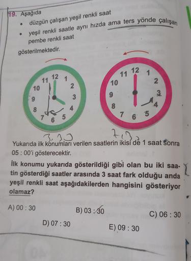 19. Aşağıda
düzgün çalışan yeşil renkli saat
yeşil renkli saatle aynı hızda ama ters yönde çalışan
pembe renkli saat
gösterilmektedir.
11 12
1
11 12
1
2
10
2
10
3
9
3
4
8
8
7
7 6 5
6 5
23
3,10
7
Yukarıda ilk konumları verilen saatlerin ikisi de 1 saat sonr