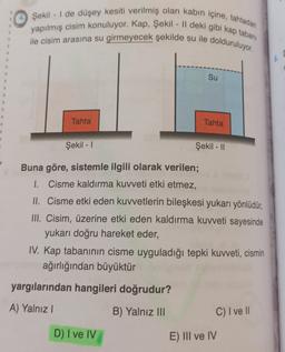 4. Şekil - 1 de düşey kesiti verilmiş olan kabın içine, tahtadan
yapılmış cisim konuluyor. Kap, Şekil - || deki gibi kap tabanı
ile cisim arasına su girmeyecek şekilde su ile dolduruluyor.
6.
Su
Tahta
Tahta
Şekil - 1
Şekil - 11
Buna göre, sistemle ilgili olarak verilen;
1. Cisme kaldırma kuvveti etki etmez,
II. Cisme etki eden kuvvetlerin bileşkesi yukarı yönlüdür,
III. Cisim, üzerine etki eden kaldırma kuvveti sayesinde
yukarı doğru hareket eder,
IV. Kap tabanının cisme uyguladığı tepki kuvveti, cismin
ağırlığından büyüktür
yargılarından hangileri doğrudur?
A) Yalnız |
B) Yalnız III
C) I ve II
D) I ve IV
E) III ve IV