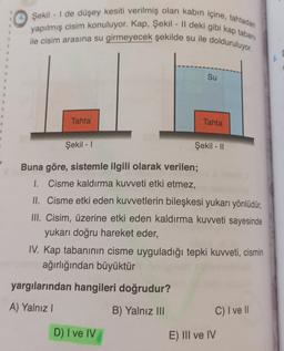 4. Şekil - 1 de düşey kesiti verilmiş olan kabın içine, tahtadan
yapılmış cisim konuluyor. Kap, Şekil - || deki gibi kap tabanı
ile cisim arasına su girmeyecek şekilde su ile dolduruluyor.
6.
Su
Tahta
Tahta
Şekil - 1
Şekil - 11
Buna göre, sistemle ilgili olarak verilen;
1. Cisme kaldırma kuvveti etki etmez,
II. Cisme etki eden kuvvetlerin bileşkesi yukarı yönlüdür,
III. Cisim, üzerine etki eden kaldırma kuvveti sayesinde
yukarı doğru hareket eder,
IV. Kap tabanının cisme uyguladığı tepki kuvveti, cismin
ağırlığından büyüktür
yargılarından hangileri doğrudur?
A) Yalnız |
B) Yalnız III
C) I ve II
D) I ve IV
E) III ve IV
